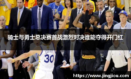骑士与勇士总决赛首战激烈对决谁能夺得开门红