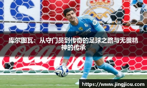 库尔图瓦：从守门员到传奇的足球之路与无畏精神的传承